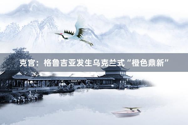 克宫：格鲁吉亚发生乌克兰式“橙色鼎新”