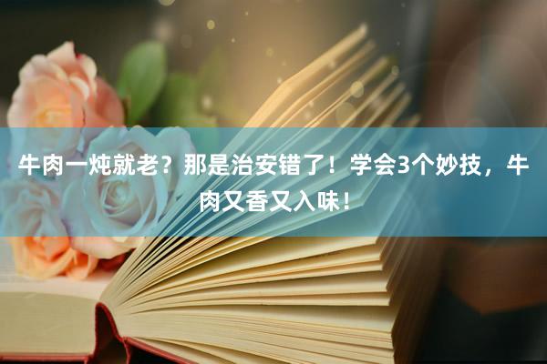 牛肉一炖就老？那是治安错了！学会3个妙技，牛肉又香又入味！