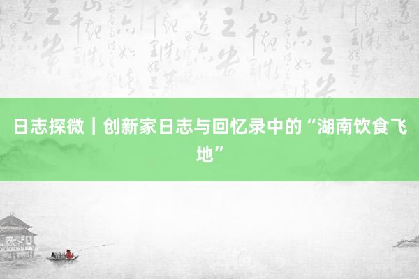 日志探微｜创新家日志与回忆录中的“湖南饮食飞地”