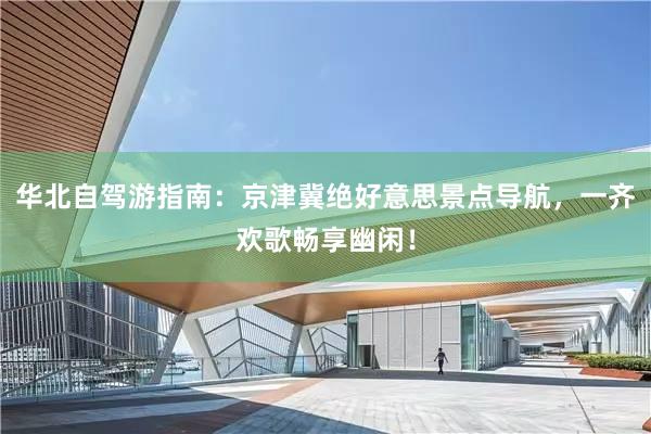 华北自驾游指南：京津冀绝好意思景点导航，一齐欢歌畅享幽闲！