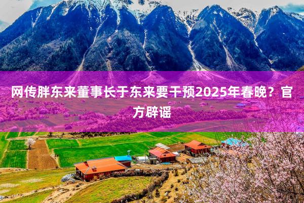 网传胖东来董事长于东来要干预2025年春晚？官方辟谣