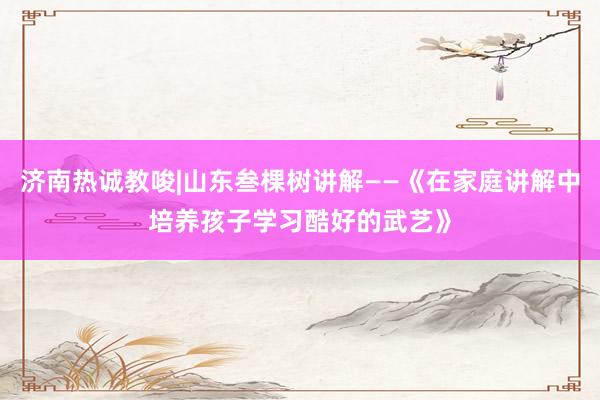 济南热诚教唆|山东叁棵树讲解——《在家庭讲解中培养孩子学习酷好的武艺》