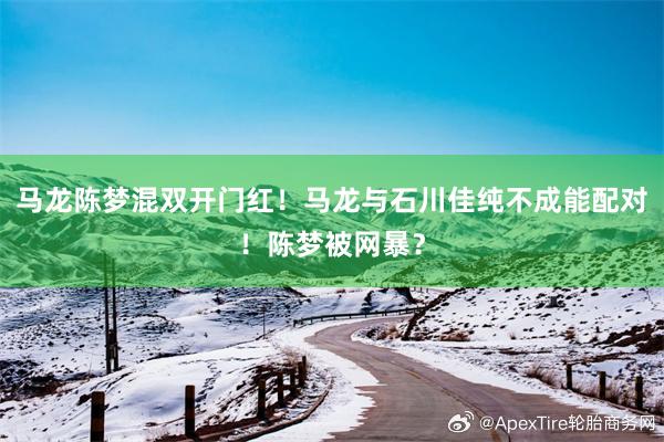 马龙陈梦混双开门红！马龙与石川佳纯不成能配对！陈梦被网暴？