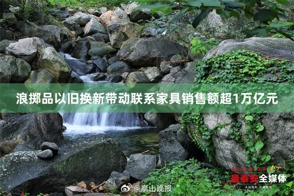 浪掷品以旧换新带动联系家具销售额超1万亿元