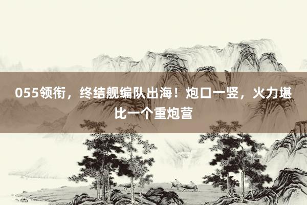 055领衔，终结舰编队出海！炮口一竖，火力堪比一个重炮营