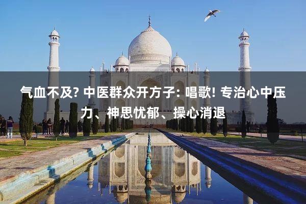 气血不及? 中医群众开方子: 唱歌! 专治心中压力、神思忧郁、操心消退